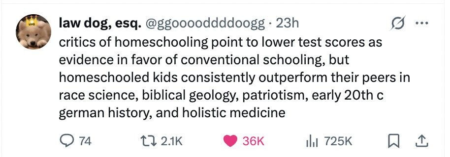 kind law dog, esq. @ggooooddddoogg 23h critics of homeschooling point to lower test scores as evidence in favor of conventional schooling, but homeschooled kids consistently outperform their peers in race science, biblical geology, patriotism, early 20th с german history, and holistic medicine 74 2.1K 36K 725K